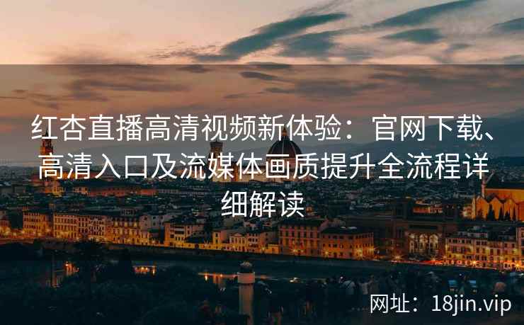 红杏直播高清视频新体验：官网下载、高清入口及流媒体画质提升全流程详细解读