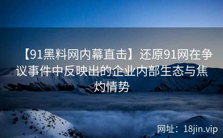 【91黑料网内幕直击】还原91网在争议事件中反映出的企业内部生态与焦灼情势