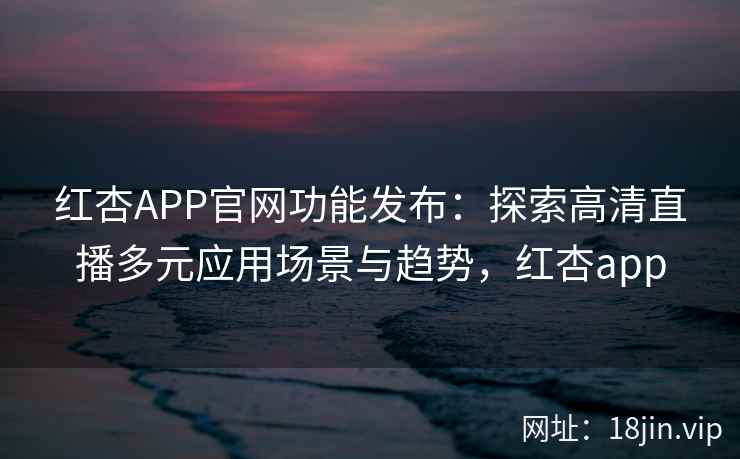 红杏APP官网功能发布：探索高清直播多元应用场景与趋势，红杏app