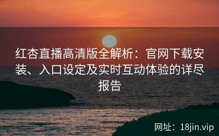 红杏直播高清版全解析：官网下载安装、入口设定及实时互动体验的详尽报告