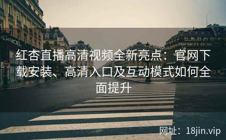 红杏直播高清视频全新亮点：官网下载安装、高清入口及互动模式如何全面提升