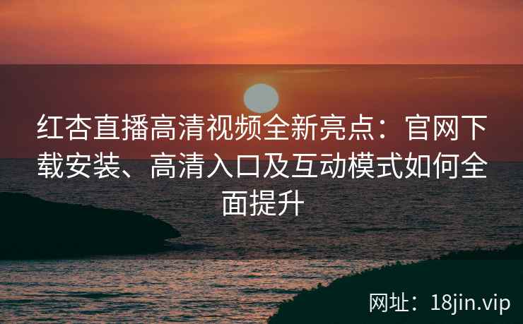 红杏直播高清视频全新亮点：官网下载安装、高清入口及互动模式如何全面提升