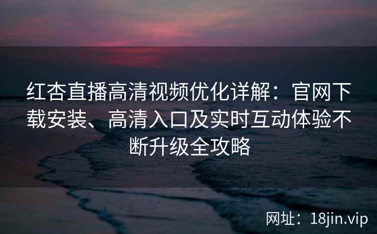 红杏直播高清视频优化详解：官网下载安装、高清入口及实时互动体验不断升级全攻略