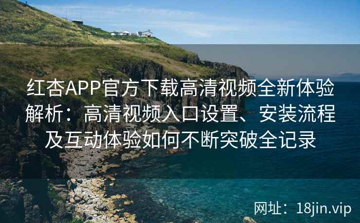 红杏APP官方下载高清视频全新体验解析：高清视频入口设置、安装流程及互动体验如何不断突破全记录