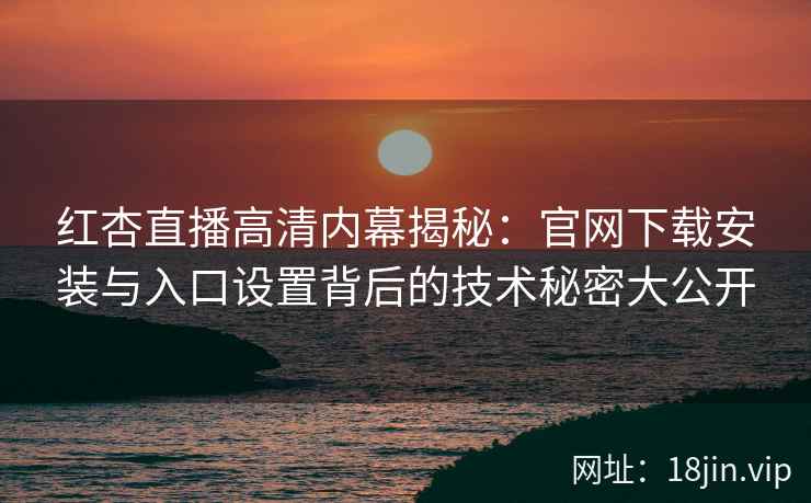 红杏直播高清内幕揭秘：官网下载安装与入口设置背后的技术秘密大公开