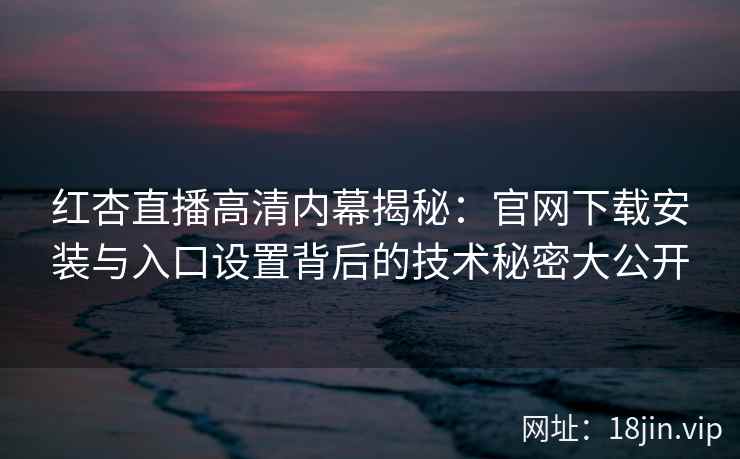 红杏直播高清内幕揭秘：官网下载安装与入口设置背后的技术秘密大公开