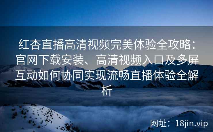 红杏直播高清视频完美体验全攻略：官网下载安装、高清视频入口及多屏互动如何协同实现流畅直播体验全解析