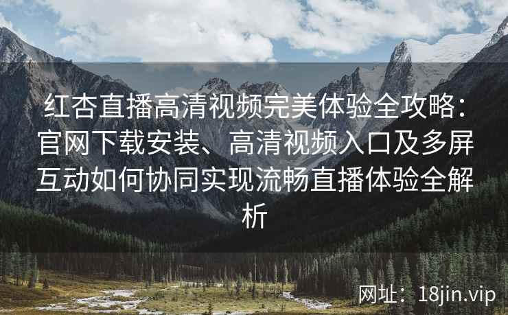 红杏直播高清视频完美体验全攻略：官网下载安装、高清视频入口及多屏互动如何协同实现流畅直播体验全解析