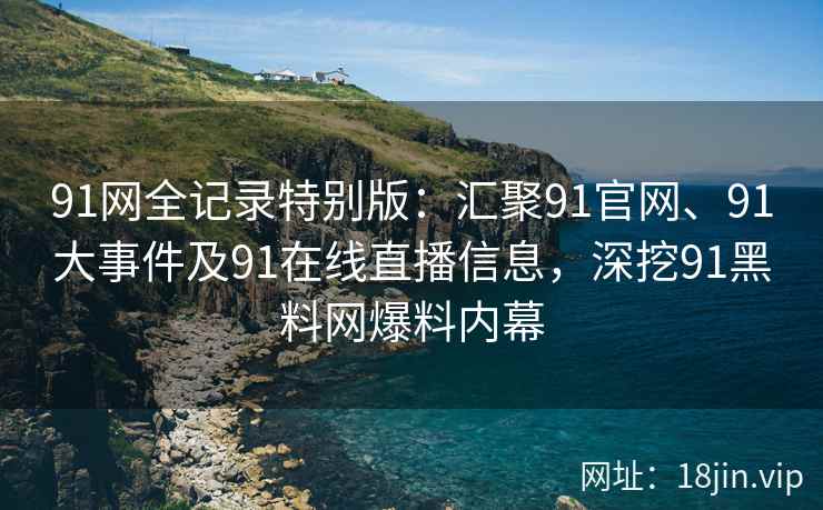 91网全记录特别版：汇聚91官网、91大事件及91在线直播信息，深挖91黑料网爆料内幕