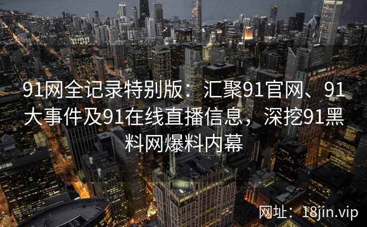 91网全记录特别版：汇聚91官网、91大事件及91在线直播信息，深挖91黑料网爆料内幕