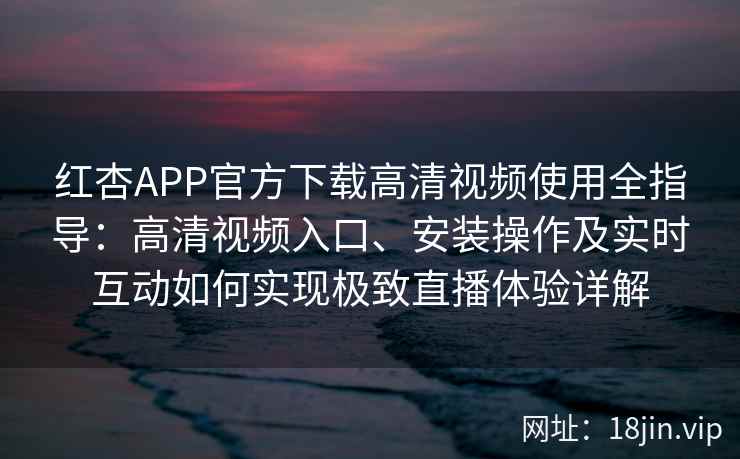 红杏APP官方下载高清视频使用全指导：高清视频入口、安装操作及实时互动如何实现极致直播体验详解