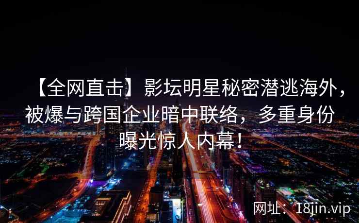 【全网直击】影坛明星秘密潜逃海外，被爆与跨国企业暗中联络，多重身份曝光惊人内幕！