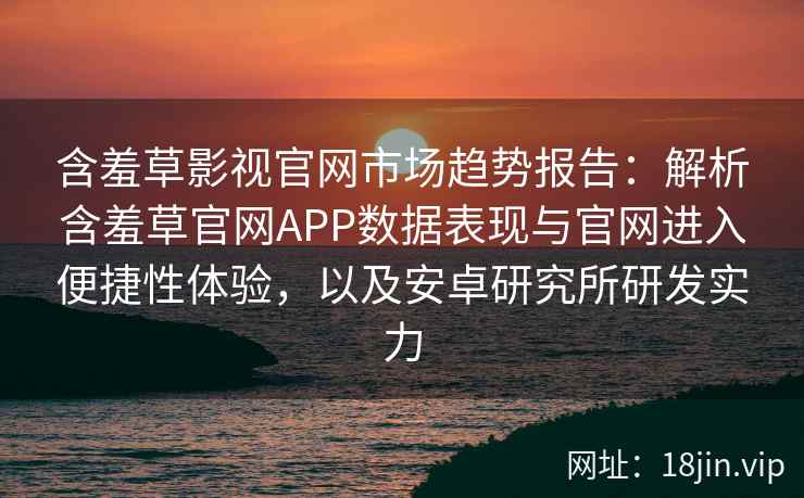 含羞草影视官网市场趋势报告：解析含羞草官网APP数据表现与官网进入便捷性体验，以及安卓研究所研发实力