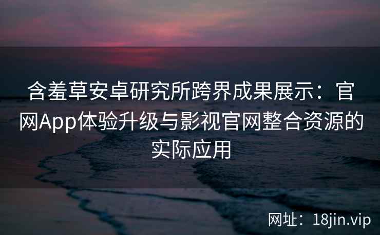 含羞草安卓研究所跨界成果展示：官网App体验升级与影视官网整合资源的实际应用