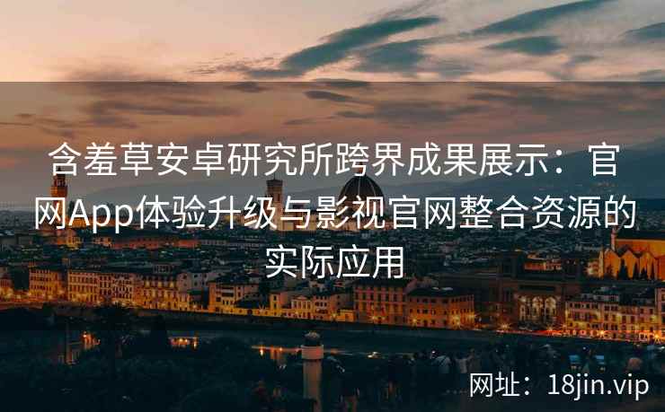 含羞草安卓研究所跨界成果展示：官网App体验升级与影视官网整合资源的实际应用