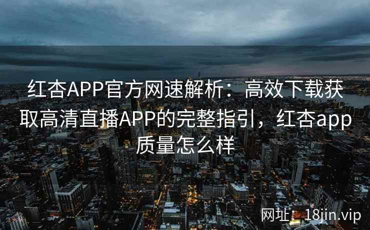 红杏APP官方网速解析：高效下载获取高清直播APP的完整指引，红杏app质量怎么样
