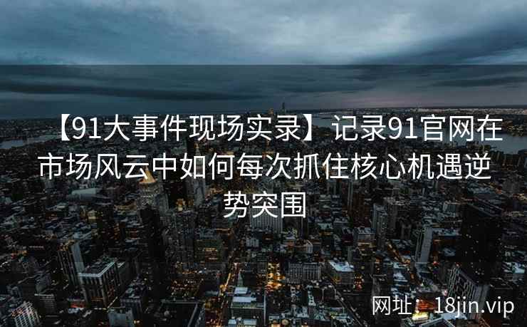 【91大事件现场实录】记录91官网在市场风云中如何每次抓住核心机遇逆势突围
