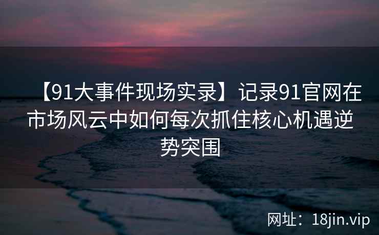【91大事件现场实录】记录91官网在市场风云中如何每次抓住核心机遇逆势突围