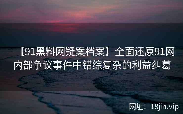 【91黑料网疑案档案】全面还原91网内部争议事件中错综复杂的利益纠葛