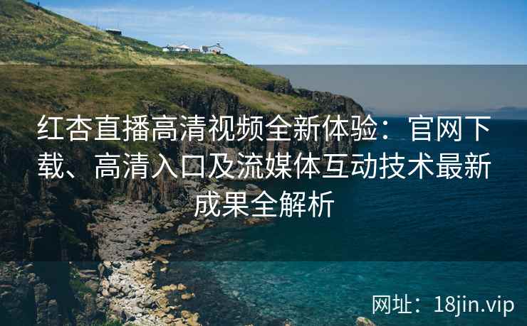 红杏直播高清视频全新体验：官网下载、高清入口及流媒体互动技术最新成果全解析