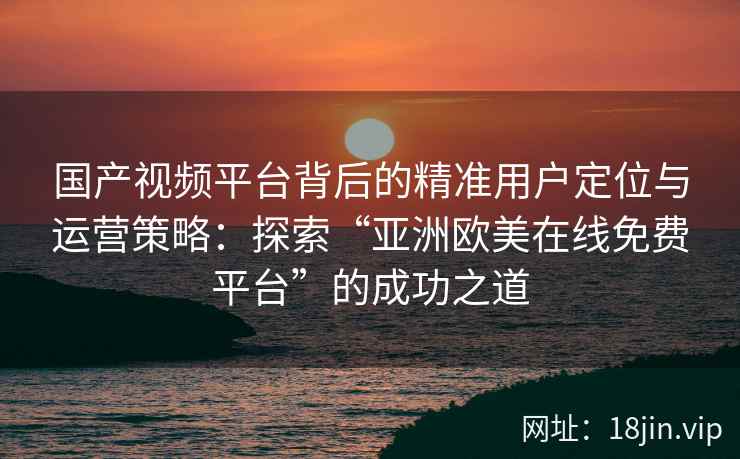 国产视频平台背后的精准用户定位与运营策略：探索“亚洲欧美在线免费平台”的成功之道