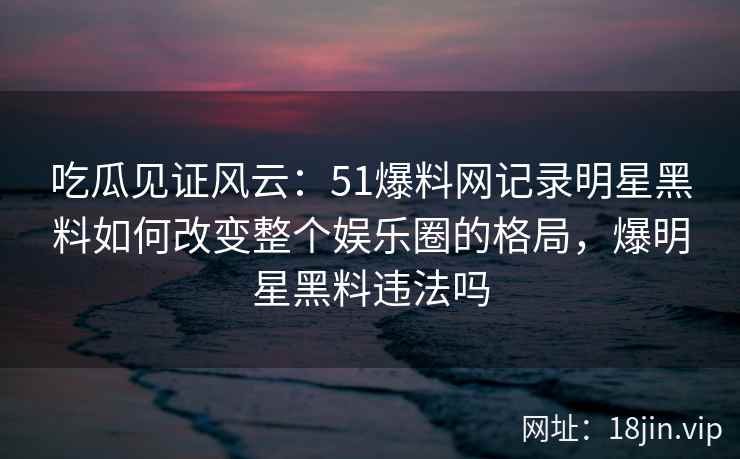 吃瓜见证风云：51爆料网记录明星黑料如何改变整个娱乐圈的格局，爆明星黑料违法吗