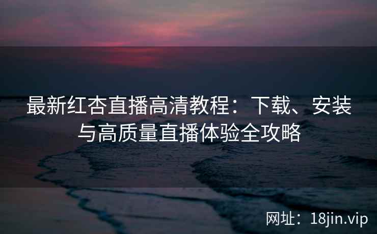 最新红杏直播高清教程：下载、安装与高质量直播体验全攻略