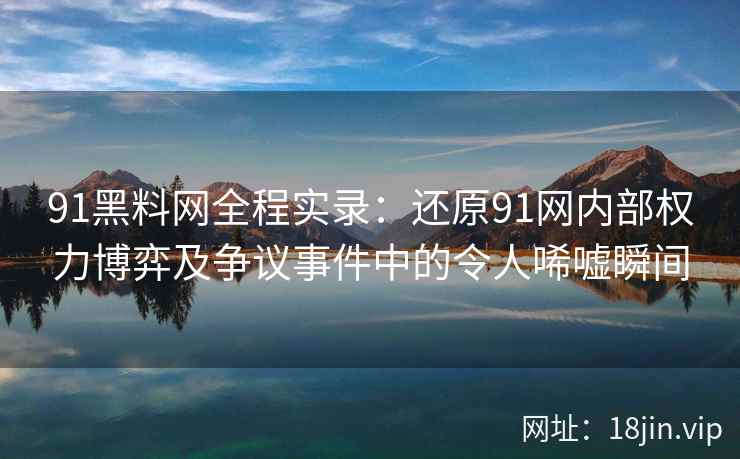 91黑料网全程实录：还原91网内部权力博弈及争议事件中的令人唏嘘瞬间