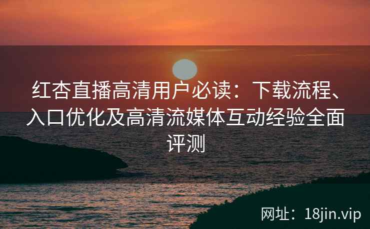 红杏直播高清用户必读：下载流程、入口优化及高清流媒体互动经验全面评测