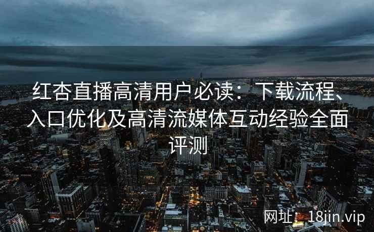 红杏直播高清用户必读：下载流程、入口优化及高清流媒体互动经验全面评测