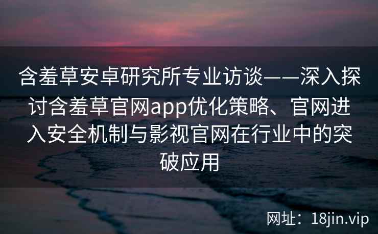 含羞草安卓研究所专业访谈——深入探讨含羞草官网app优化策略、官网进入安全机制与影视官网在行业中的突破应用