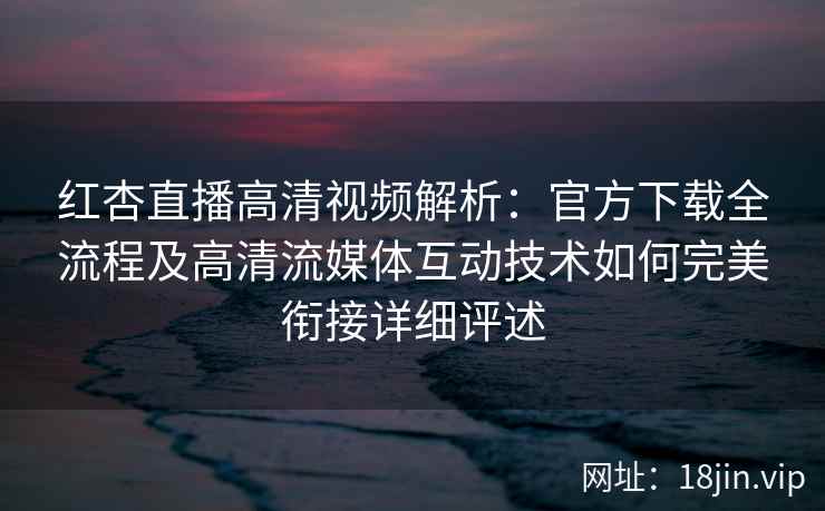 红杏直播高清视频解析：官方下载全流程及高清流媒体互动技术如何完美衔接详细评述