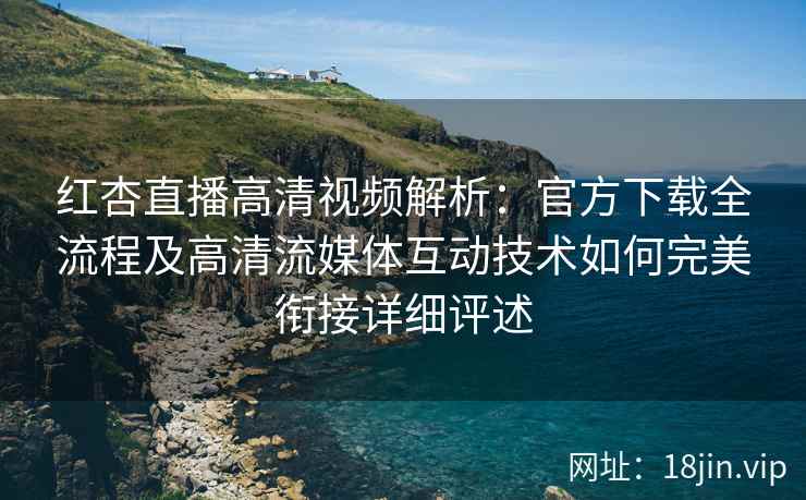 红杏直播高清视频解析：官方下载全流程及高清流媒体互动技术如何完美衔接详细评述