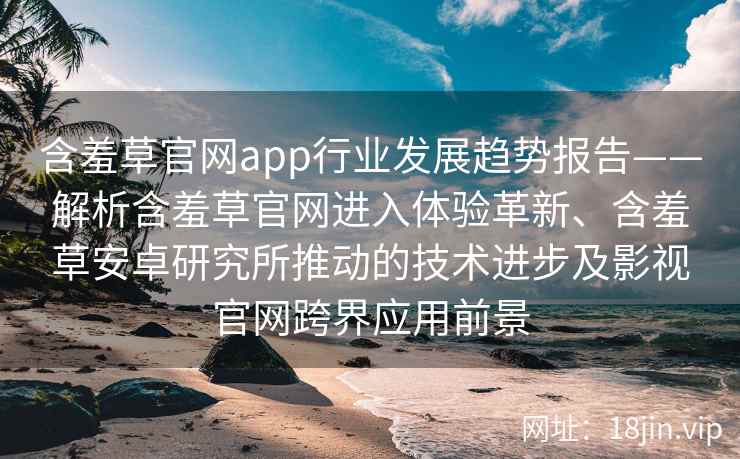含羞草官网app行业发展趋势报告——解析含羞草官网进入体验革新、含羞草安卓研究所推动的技术进步及影视官网跨界应用前景