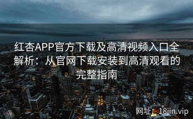 红杏APP官方下载及高清视频入口全解析：从官网下载安装到高清观看的完整指南