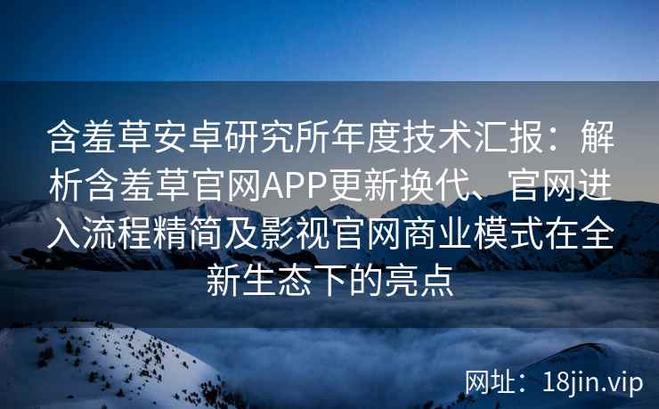 含羞草安卓研究所年度技术汇报：解析含羞草官网APP更新换代、官网进入流程精简及影视官网商业模式在全新生态下的亮点