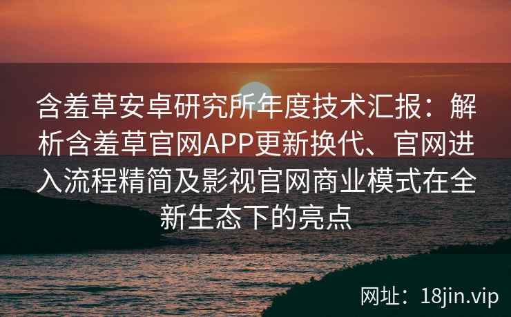 含羞草安卓研究所年度技术汇报：解析含羞草官网APP更新换代、官网进入流程精简及影视官网商业模式在全新生态下的亮点