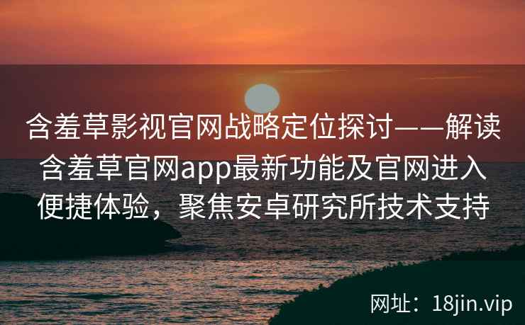 含羞草影视官网战略定位探讨——解读含羞草官网app最新功能及官网进入便捷体验，聚焦安卓研究所技术支持