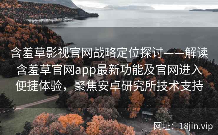 含羞草影视官网战略定位探讨——解读含羞草官网app最新功能及官网进入便捷体验，聚焦安卓研究所技术支持