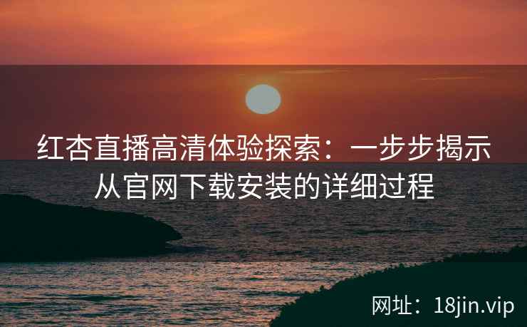 红杏直播高清体验探索：一步步揭示从官网下载安装的详细过程