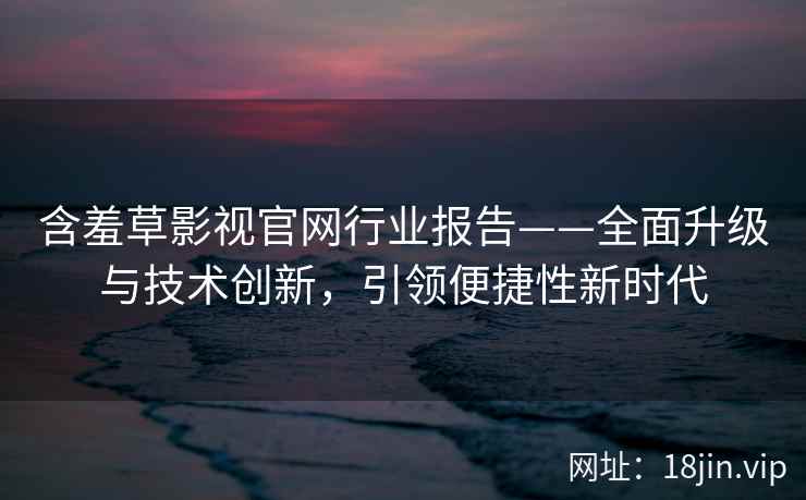 含羞草影视官网行业报告——全面升级与技术创新，引领便捷性新时代