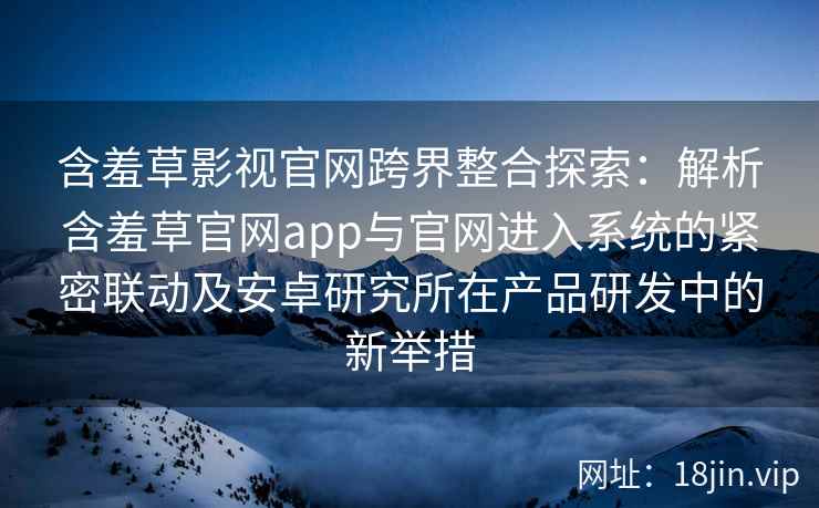含羞草影视官网跨界整合探索：解析含羞草官网app与官网进入系统的紧密联动及安卓研究所在产品研发中的新举措