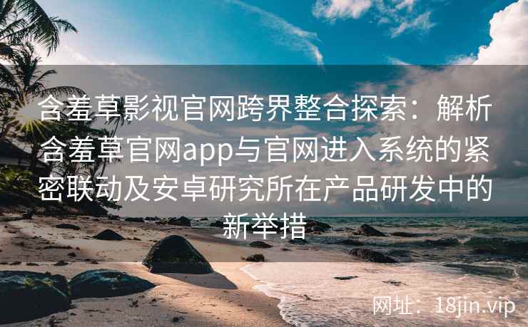 含羞草影视官网跨界整合探索：解析含羞草官网app与官网进入系统的紧密联动及安卓研究所在产品研发中的新举措