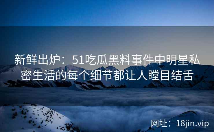 新鲜出炉：51吃瓜黑料事件中明星私密生活的每个细节都让人瞠目结舌