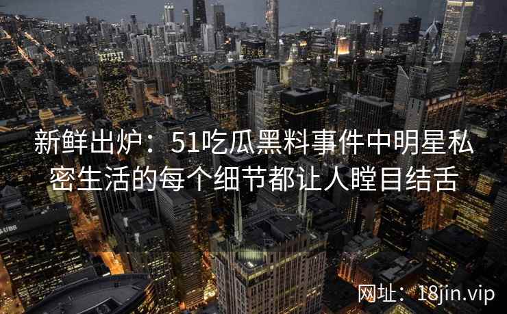 新鲜出炉：51吃瓜黑料事件中明星私密生活的每个细节都让人瞠目结舌