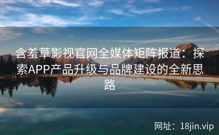 含羞草影视官网全媒体矩阵报道：探索APP产品升级与品牌建设的全新思路