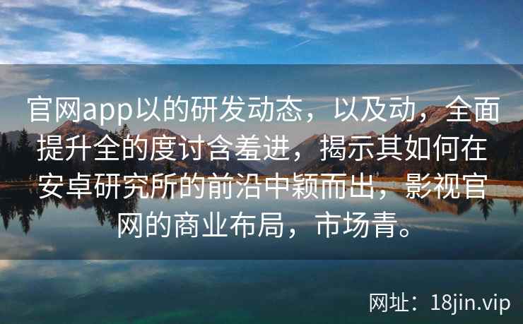 官网app以的研发动态，以及动，全面提升全的度讨含羞进，揭示其如何在安卓研究所的前沿中颖而出，影视官网的商业布局，市场青。