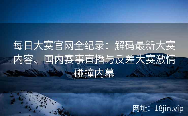 每日大赛官网全纪录：解码最新大赛内容、国内赛事直播与反差大赛激情碰撞内幕