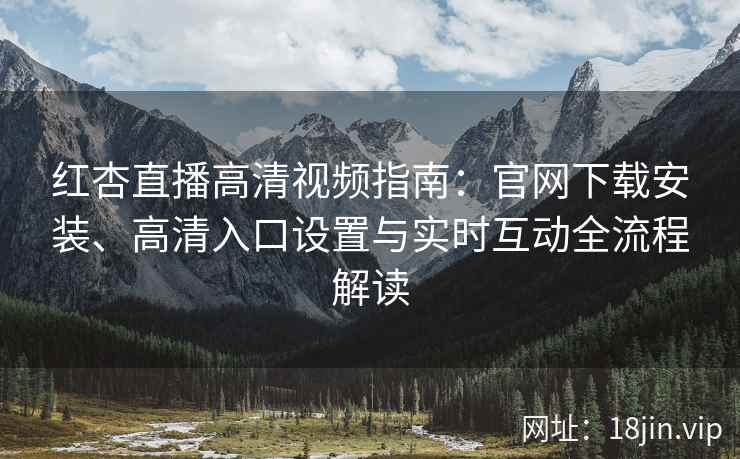 红杏直播高清视频指南：官网下载安装、高清入口设置与实时互动全流程解读