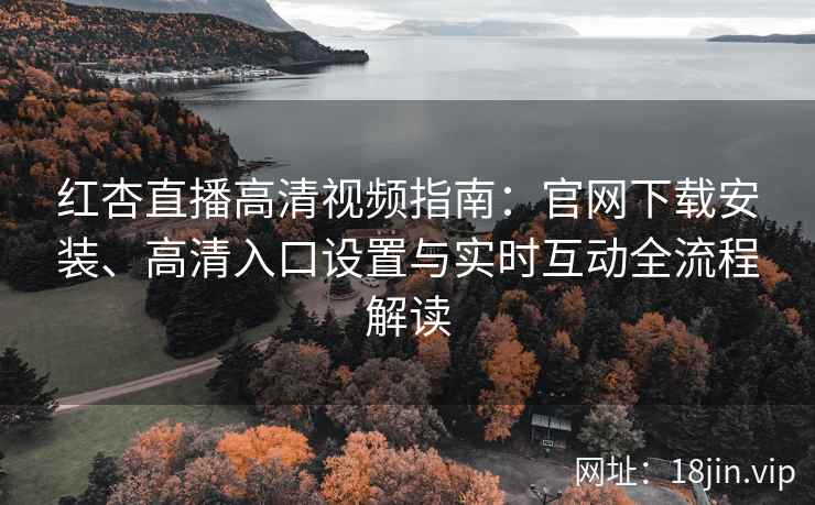 红杏直播高清视频指南：官网下载安装、高清入口设置与实时互动全流程解读